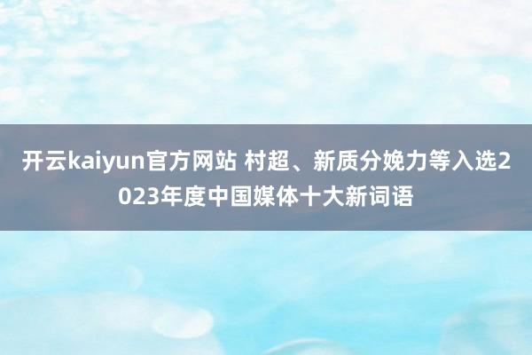 开云kaiyun官方网站 村超、新质分娩力等入选2023年度中国媒体十大新词语