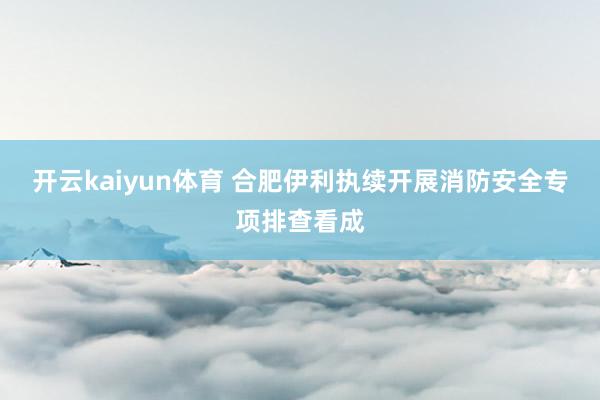 开云kaiyun体育 合肥伊利执续开展消防安全专项排查看成