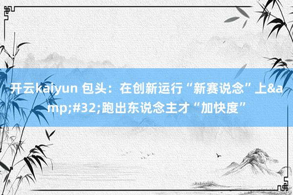 开云kaiyun 包头：在创新运行“新赛说念”上&#32;跑出东说念主才“加快度”