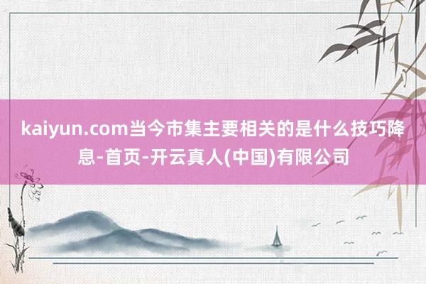 kaiyun.com当今市集主要相关的是什么技巧降息-首页-开云真人(中国)有限公司