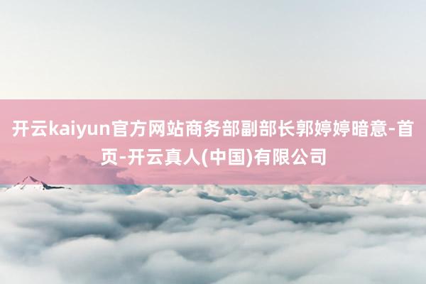 开云kaiyun官方网站商务部副部长郭婷婷暗意-首页-开云真人(中国)有限公司