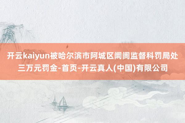 开云kaiyun被哈尔滨市阿城区阛阓监督科罚局处三万元罚金-首页-开云真人(中国)有限公司