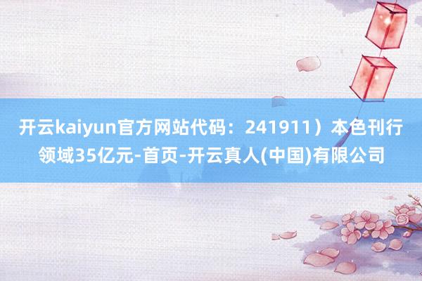 开云kaiyun官方网站代码：241911）本色刊行领域35亿元-首页-开云真人(中国)有限公司