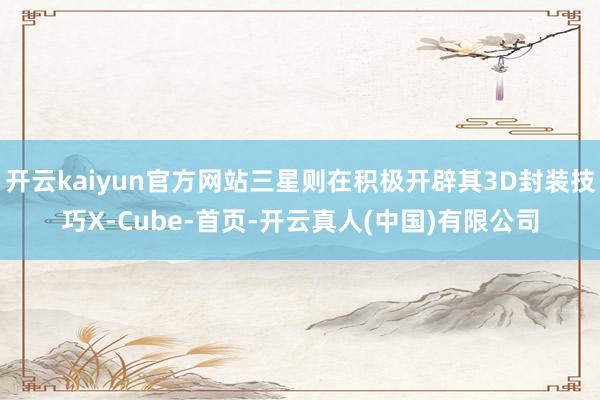 开云kaiyun官方网站三星则在积极开辟其3D封装技巧X-Cube-首页-开云真人(中国)有限公司