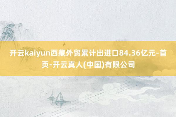 开云kaiyun西藏外贸累计出进口84.36亿元-首页-开云真人(中国)有限公司