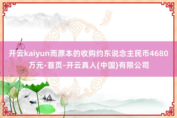 开云kaiyun而原本的收购约东说念主民币4680万元-首页-开云真人(中国)有限公司