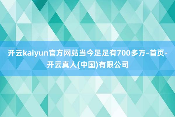 开云kaiyun官方网站当今足足有700多万-首页-开云真人(中国)有限公司