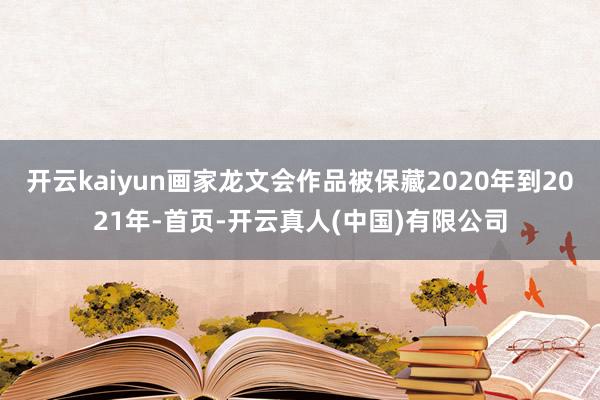 开云kaiyun画家龙文会作品被保藏2020年到2021年-首页-开云真人(中国)有限公司