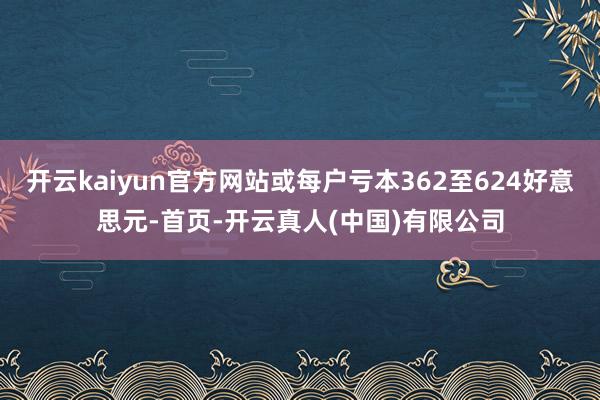 开云kaiyun官方网站或每户亏本362至624好意思元-首页-开云真人(中国)有限公司