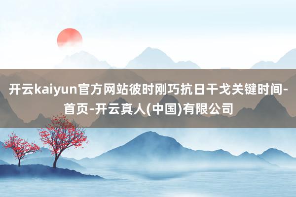 开云kaiyun官方网站彼时刚巧抗日干戈关键时间-首页-开云真人(中国)有限公司