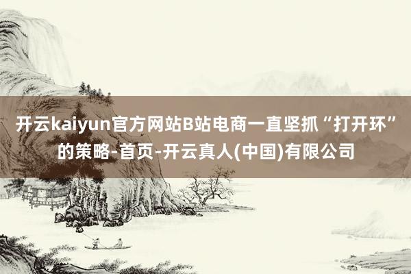 开云kaiyun官方网站B站电商一直坚抓“打开环”的策略-首页-开云真人(中国)有限公司