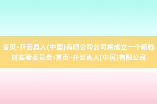 首页-开云真人(中国)有限公司公司将成立一个新临时实验委员会-首页-开云真人(中国)有限公司