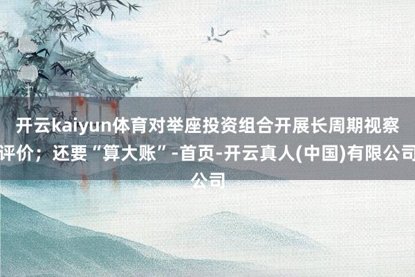 开云kaiyun体育对举座投资组合开展长周期视察评价；还要“算大账”-首页-开云真人(中国)有限公司