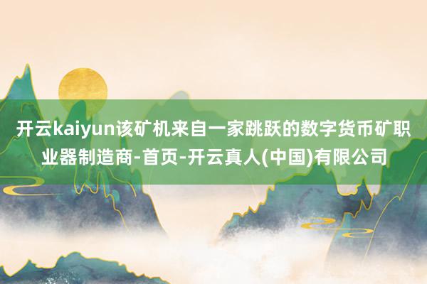 开云kaiyun该矿机来自一家跳跃的数字货币矿职业器制造商-首页-开云真人(中国)有限公司