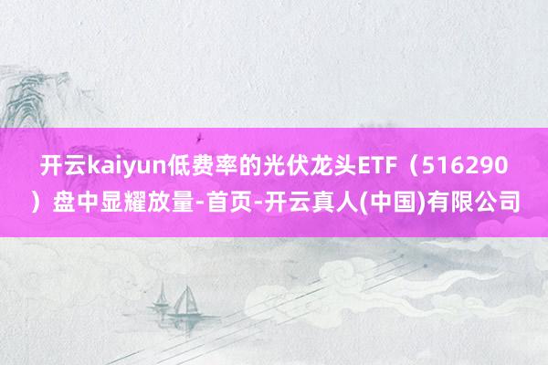 开云kaiyun低费率的光伏龙头ETF（516290）盘中显耀放量-首页-开云真人(中国)有限公司