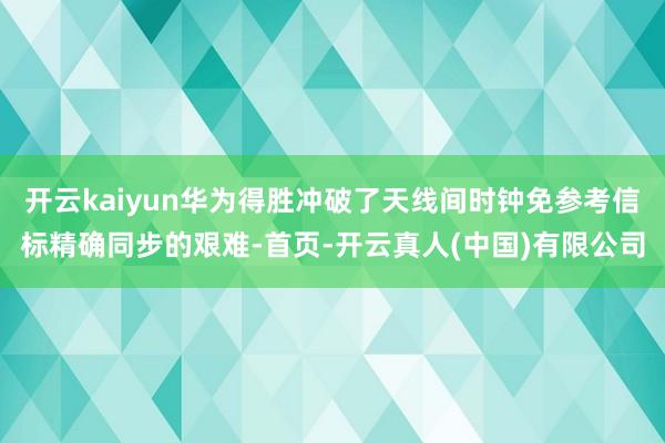 开云kaiyun华为得胜冲破了天线间时钟免参考信标精确同步的艰难-首页-开云真人(中国)有限公司