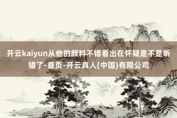 开云kaiyun从他的颜料不错看出在怀疑是不是听错了-首页-开云真人(中国)有限公司