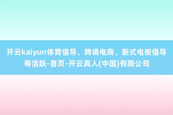 开云kaiyun体育倡导、跨境电商、新式电板倡导等活跃-首页-开云真人(中国)有限公司