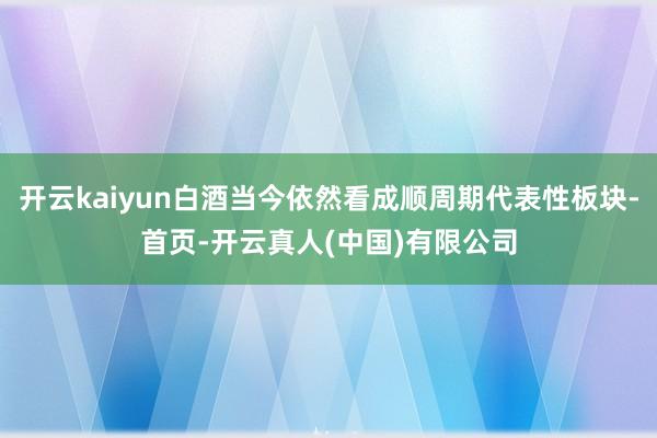 开云kaiyun白酒当今依然看成顺周期代表性板块-首页-开云真人(中国)有限公司