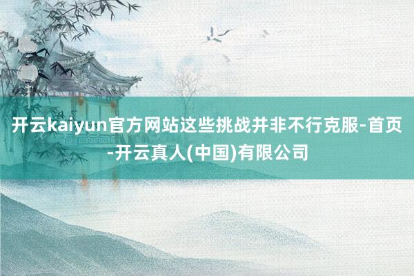 开云kaiyun官方网站这些挑战并非不行克服-首页-开云真人(中国)有限公司