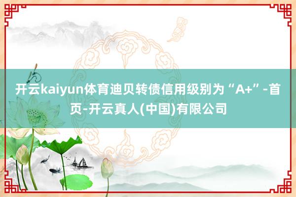 开云kaiyun体育迪贝转债信用级别为“A+”-首页-开云真人(中国)有限公司