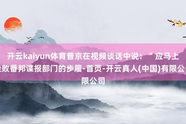 开云kaiyun体育普京在视频谈话中说：＂应马上挫败番邦谍报部门的步履-首页-开云真人(中国)有限公司