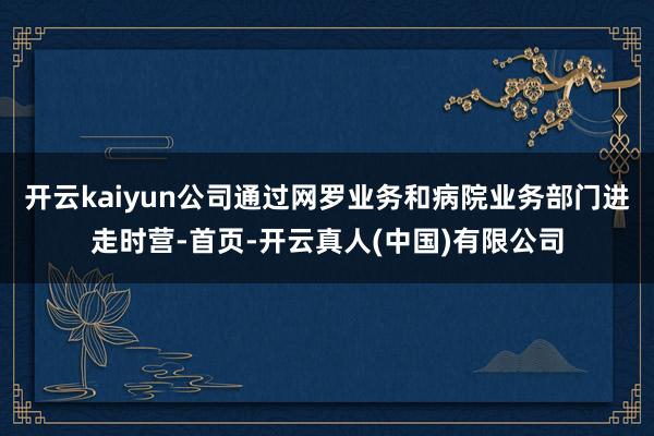 开云kaiyun公司通过网罗业务和病院业务部门进走时营-首页-开云真人(中国)有限公司