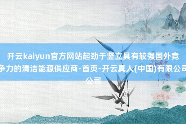 开云kaiyun官方网站起劲于竖立具有较强国外竞争力的清洁能源供应商-首页-开云真人(中国)有限公司