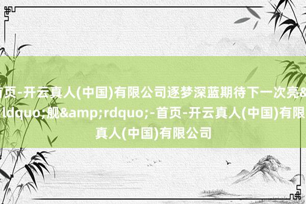 首页-开云真人(中国)有限公司逐梦深蓝期待下一次亮&ldquo;舰&rdquo;-首页-开云真人(中国)有限公司