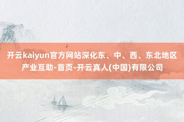 开云kaiyun官方网站深化东、中、西、东北地区产业互助-首页-开云真人(中国)有限公司