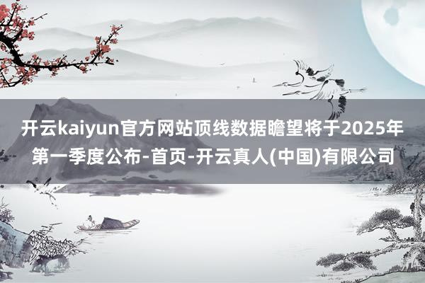 开云kaiyun官方网站顶线数据瞻望将于2025年第一季度公布-首页-开云真人(中国)有限公司