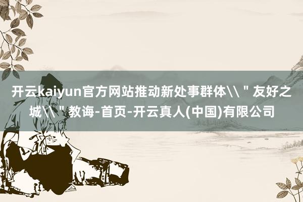 开云kaiyun官方网站推动新处事群体\＂友好之城\＂教诲-首页-开云真人(中国)有限公司