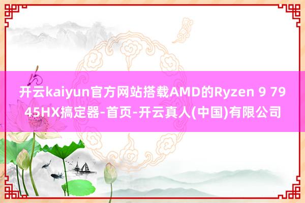 开云kaiyun官方网站搭载AMD的Ryzen 9 7945HX搞定器-首页-开云真人(中国)有限公司