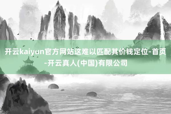 开云kaiyun官方网站这难以匹配其价钱定位-首页-开云真人(中国)有限公司