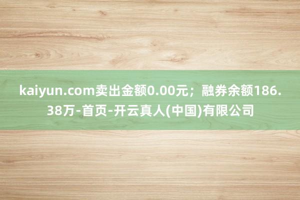 kaiyun.com卖出金额0.00元；融券余额186.38万-首页-开云真人(中国)有限公司