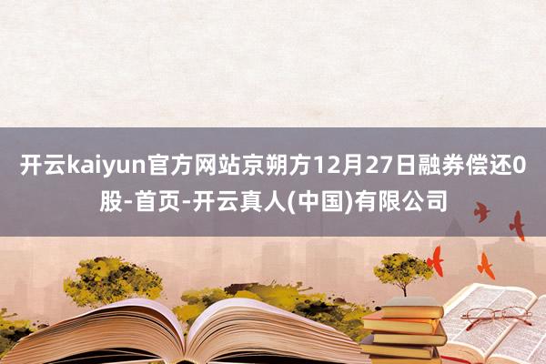 开云kaiyun官方网站京朔方12月27日融券偿还0股-首页-开云真人(中国)有限公司