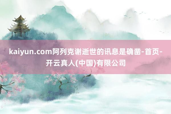 kaiyun.com阿列克谢逝世的讯息是确凿-首页-开云真人(中国)有限公司