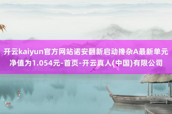 开云kaiyun官方网站诺安翻新启动搀杂A最新单元净值为1.054元-首页-开云真人(中国)有限公司