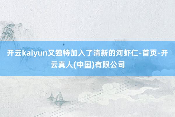 开云kaiyun又独特加入了清新的河虾仁-首页-开云真人(中国)有限公司