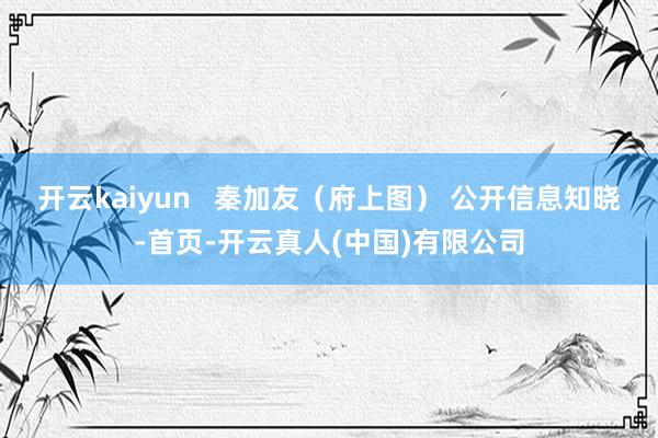 开云kaiyun   秦加友（府上图） 公开信息知晓-首页-开云真人(中国)有限公司