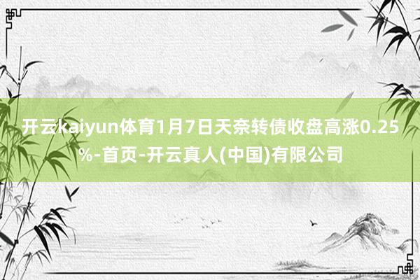 开云kaiyun体育1月7日天奈转债收盘高涨0.25%-首页-开云真人(中国)有限公司