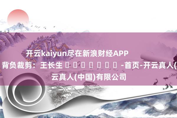 开云kaiyun尽在新浪财经APP            						背负裁剪：王长生 							-首页-开云真人(中国)有限公司