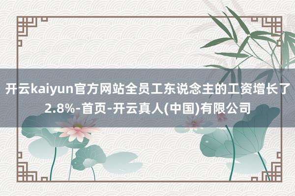 开云kaiyun官方网站全员工东说念主的工资增长了2.8%-首页-开云真人(中国)有限公司