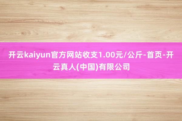 开云kaiyun官方网站收支1.00元/公斤-首页-开云真人(中国)有限公司