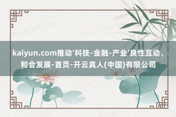 kaiyun.com推动‘科技-金融-产业’良性互动、和会发展-首页-开云真人(中国)有限公司