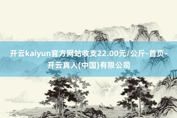 开云kaiyun官方网站收支22.00元/公斤-首页-开云真人(中国)有限公司