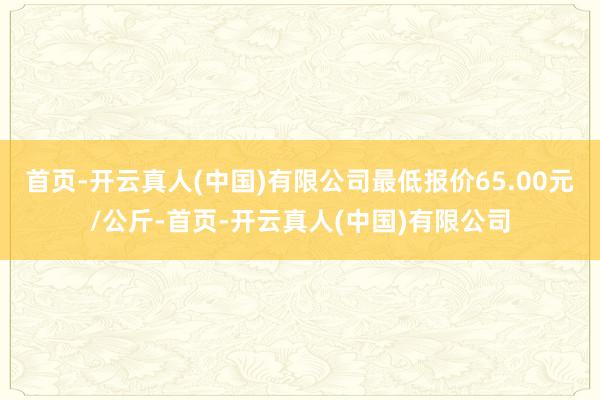 首页-开云真人(中国)有限公司最低报价65.00元/公斤-首页-开云真人(中国)有限公司