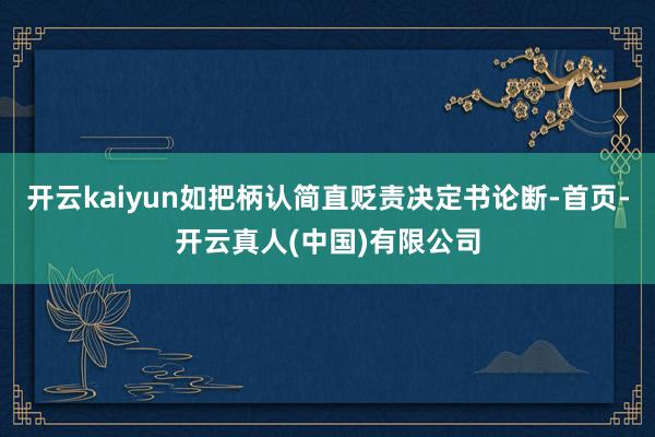 开云kaiyun如把柄认简直贬责决定书论断-首页-开云真人(中国)有限公司