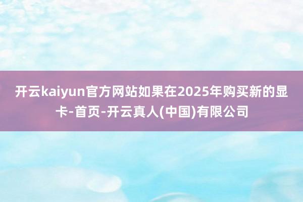 开云kaiyun官方网站如果在2025年购买新的显卡-首页-开云真人(中国)有限公司