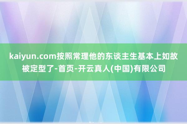 kaiyun.com按照常理他的东谈主生基本上如故被定型了-首页-开云真人(中国)有限公司